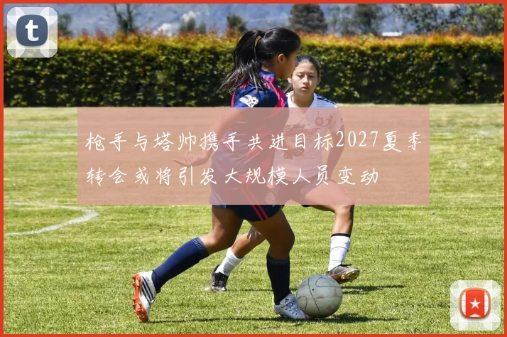 枪手与塔帅携手共进目标2027夏季转会或将引发大规模人员变动