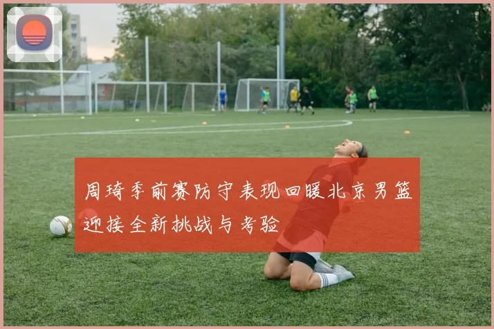 周琦季前赛防守表现回暖北京男篮迎接全新挑战与考验